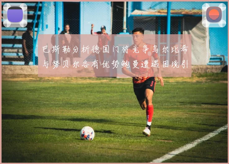 巴斯勒分析德国门将竞争乌尔比希与努贝尔各有优势鲍曼遭遇困境引人关注